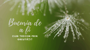 Bucuria de a fi | Cum trecem prin greutăți
